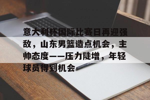 关于意大利杯国际比赛日再迎强敌，山东男篮造点机会，主帅态度——压力陡增，年轻球员得到机会的信息