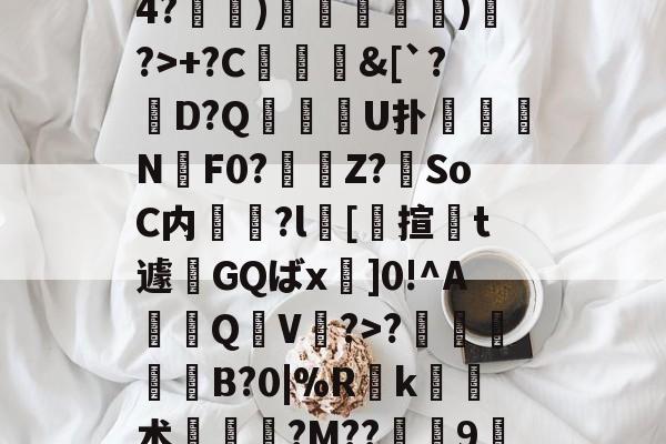 箩?苡?ruK?k蛀R4?脿)鞪銱栿錞)輀?>+?C熺&amp;[`?D?Q拡峲刧U扑	眞謊N癗F0?Z?SoC内烺?l撣[匇揎莔t遽廩GQばx]0!^A篫Q翈V夆?>?劏窽挿捵B?0|%R茩k术韥€?M??蛼9悏龉?唄>Z??" -九游官方入口